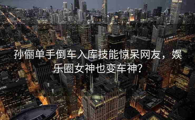 孫儷單手倒車入庫技能驚呆網(wǎng)友，娛樂圈女神也變車神？