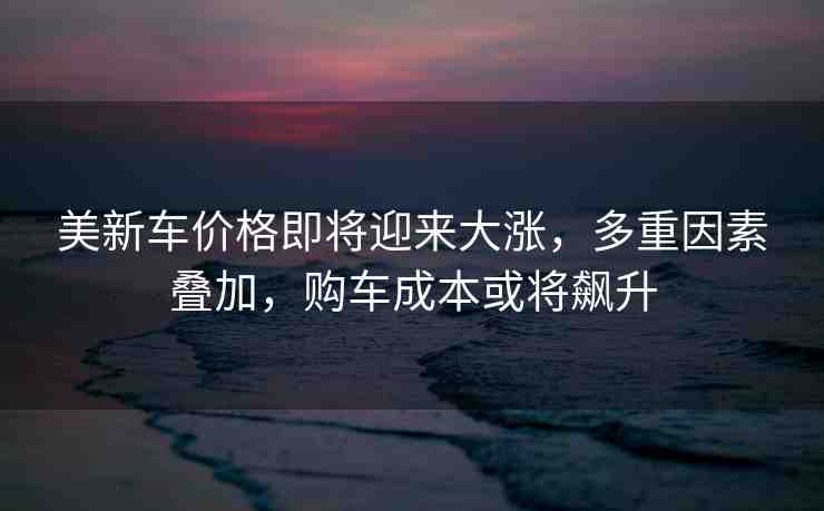 美新車價格即將迎來大漲，多重因素疊加，購車成本或?qū)j升