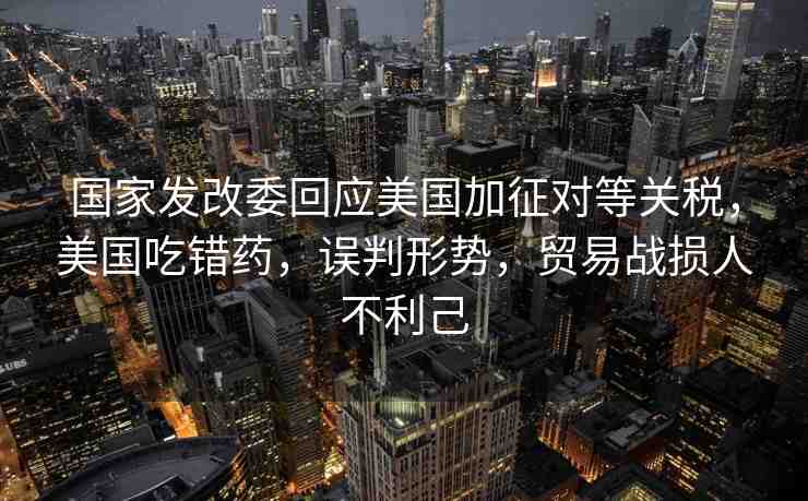國(guó)家發(fā)改委回應(yīng)美國(guó)加征對(duì)等關(guān)稅，美國(guó)吃錯(cuò)藥，誤判形勢(shì)，貿(mào)易戰(zhàn)損人不利己