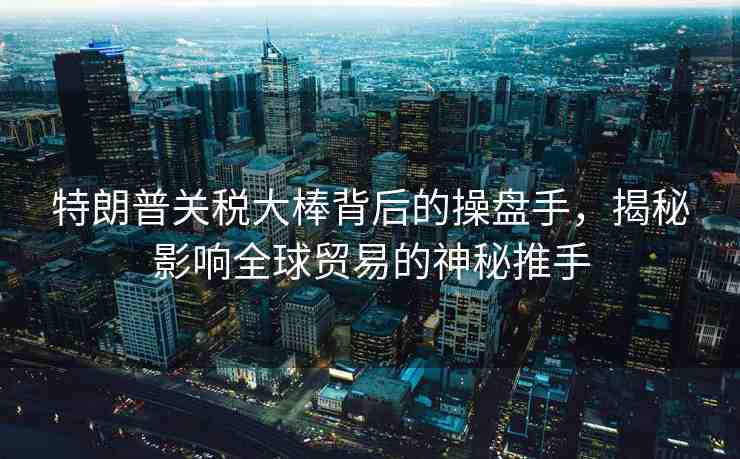 特朗普關(guān)稅大棒背后的操盤手，揭秘影響全球貿(mào)易的神秘推手