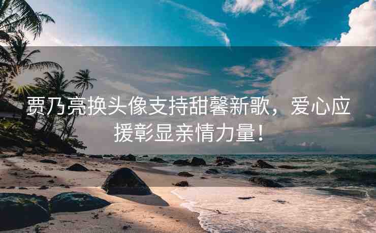 賈乃亮換頭像支持甜馨新歌，愛心應(yīng)援彰顯親情力量！