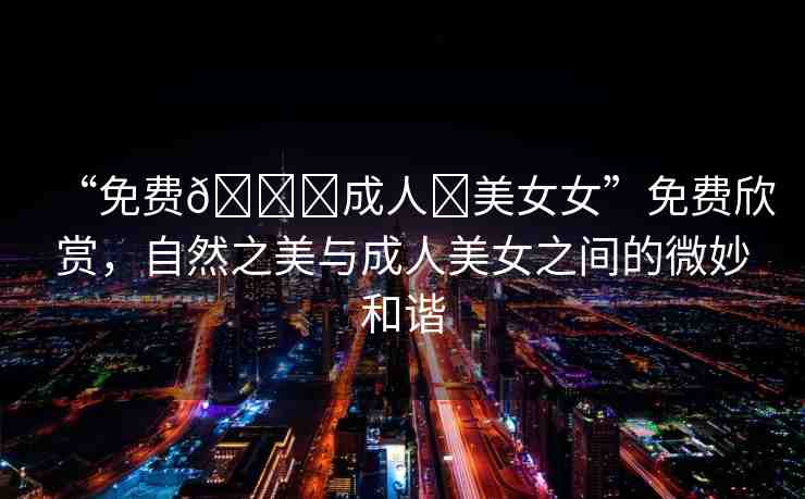 “免費(fèi)??成人?美女女”免費(fèi)欣賞，自然之美與成人美女之間的微妙和諧
