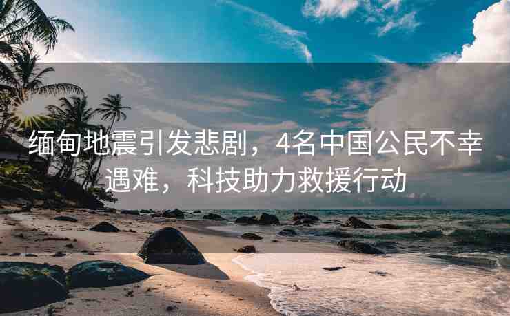 緬甸地震引發(fā)悲劇，4名中國公民不幸遇難，科技助力救援行動