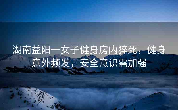 湖南益陽(yáng)一女子健身房?jī)?nèi)猝死，健身意外頻發(fā)，安全意識(shí)需加強(qiáng)