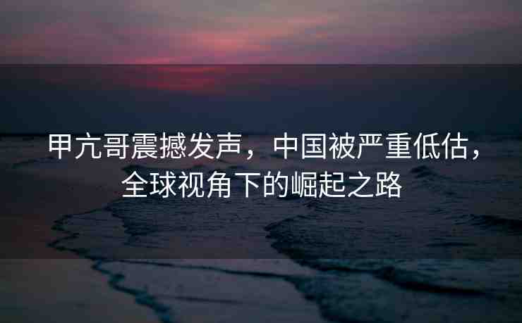 甲亢哥震撼發(fā)聲，中國被嚴(yán)重低估，全球視角下的崛起之路