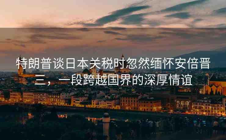 特朗普談日本關(guān)稅時(shí)忽然緬懷安倍晉三，一段跨越國界的深厚情誼