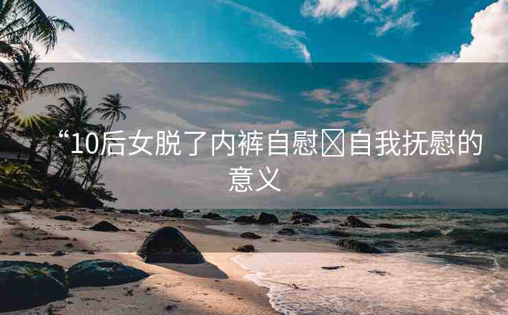 “10后女脫了內(nèi)褲自慰?自我撫慰的意義