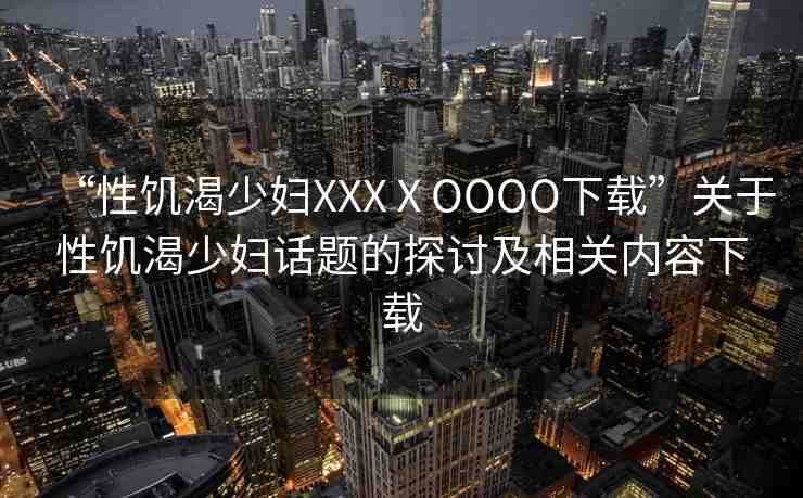“性饑渴少婦XXXⅩOOOO下載”關(guān)于性饑渴少婦話題的探討及相關(guān)內(nèi)容下載