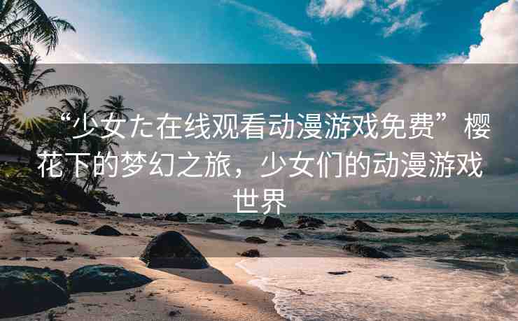 “少女た在線觀看動(dòng)漫游戲免費(fèi)”櫻花下的夢(mèng)幻之旅，少女們的動(dòng)漫游戲世界