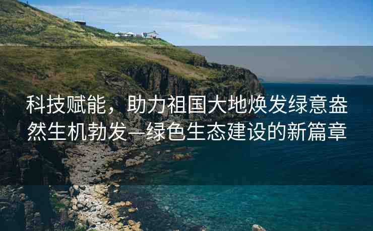 科技賦能，助力祖國大地?zé)òl(fā)綠意盎然生機勃發(fā)—綠色生態(tài)建設(shè)的新篇章