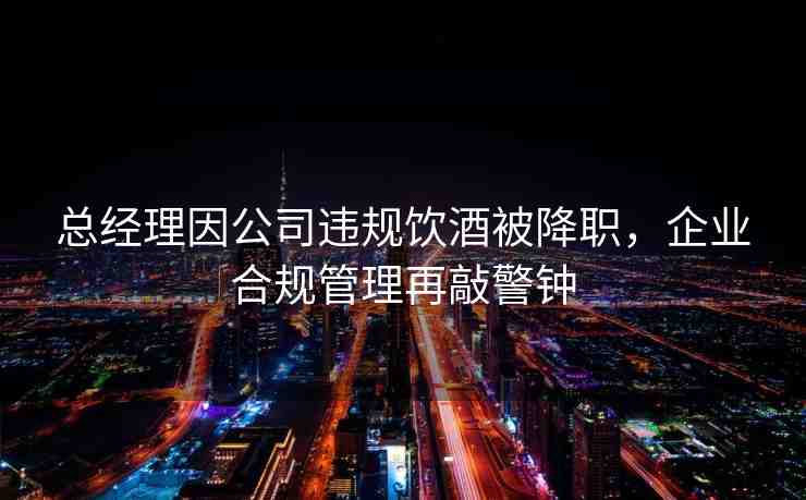 總經(jīng)理因公司違規(guī)飲酒被降職，企業(yè)合規(guī)管理再敲警鐘