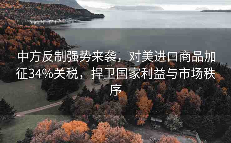 中方反制強勢來襲，對美進口商品加征34%關(guān)稅，捍衛(wèi)國家利益與市場秩序