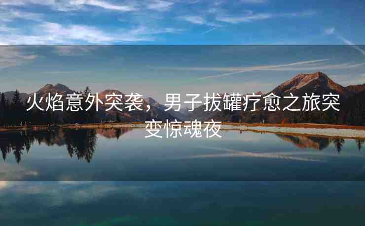 火焰意外突襲，男子拔罐療愈之旅突變驚魂夜