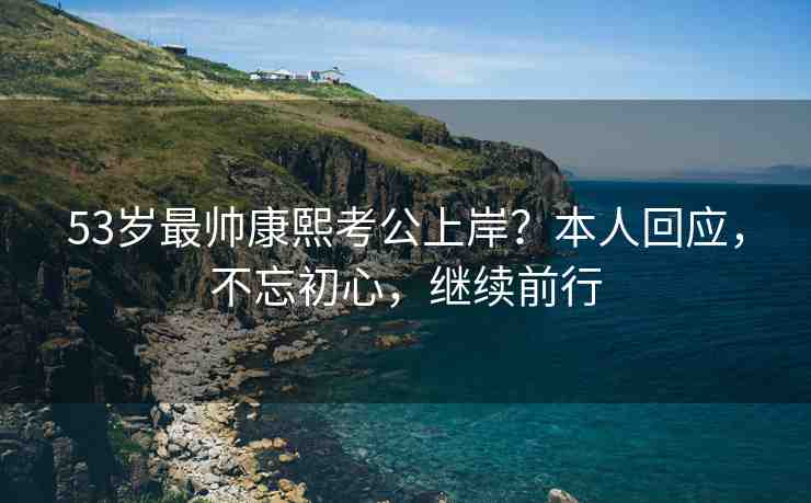 53歲最帥康熙考公上岸？本人回應(yīng)，不忘初心，繼續(xù)前行