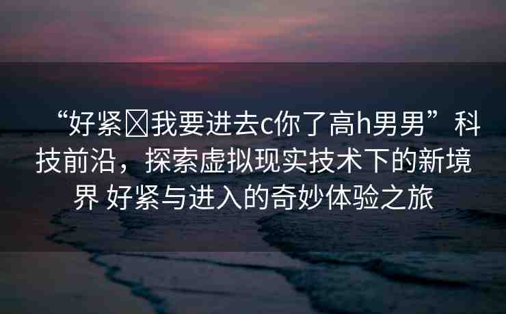 “好緊?我要進(jìn)去c你了高h(yuǎn)男男”科技前沿，探索虛擬現(xiàn)實(shí)技術(shù)下的新境界 好緊與進(jìn)入的奇妙體驗(yàn)之旅