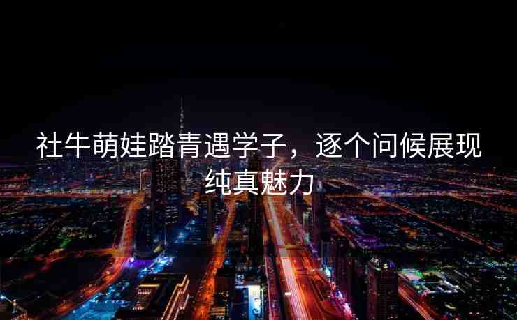 社牛萌娃踏青遇學(xué)子，逐個(gè)問(wèn)候展現(xiàn)純真魅力