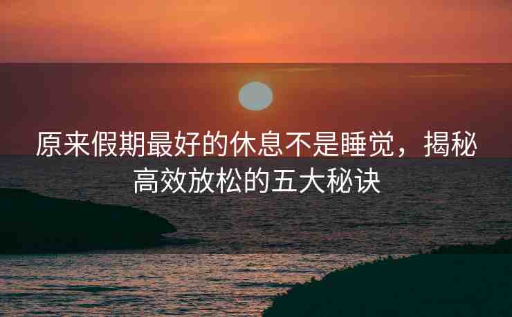 原來假期最好的休息不是睡覺，揭秘高效放松的五大秘訣