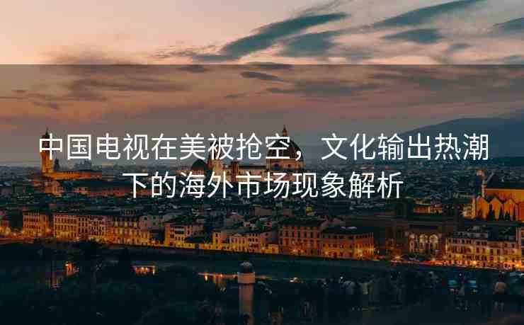 中國電視在美被搶空，文化輸出熱潮下的海外市場現(xiàn)象解析