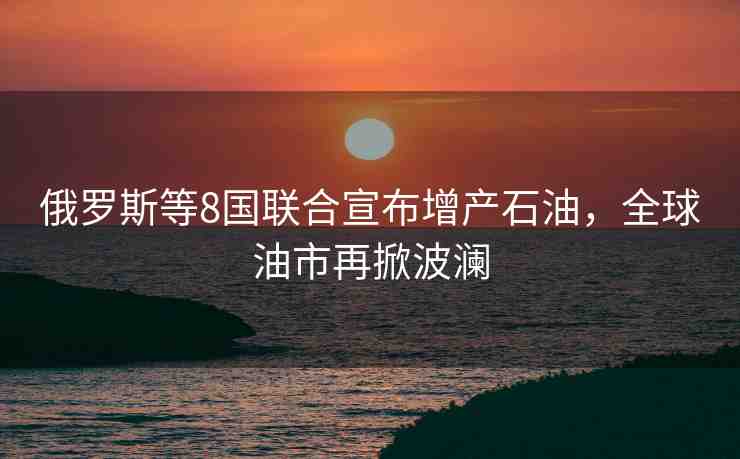 俄羅斯等8國(guó)聯(lián)合宣布增產(chǎn)石油，全球油市再掀波瀾