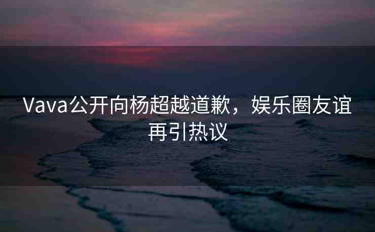 Vava公開(kāi)向楊超越道歉，娛樂(lè)圈友誼再引熱議