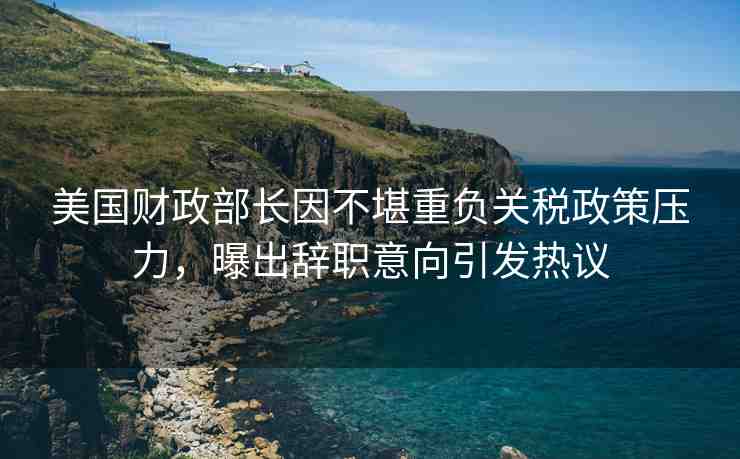美國財(cái)政部長因不堪重負(fù)關(guān)稅政策壓力，曝出辭職意向引發(fā)熱議