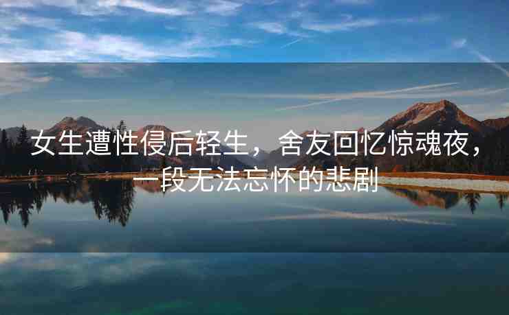 女生遭性侵后輕生，舍友回憶驚魂夜，一段無(wú)法忘懷的悲劇