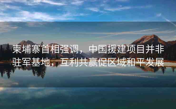 柬埔寨首相強(qiáng)調(diào)，中國(guó)援建項(xiàng)目并非駐軍基地，互利共贏促區(qū)域和平發(fā)展
