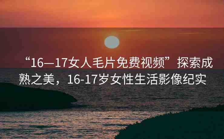 “16—17女人毛片免費(fèi)視頻”探索成熟之美，16-17歲女性生活影像紀(jì)實(shí)