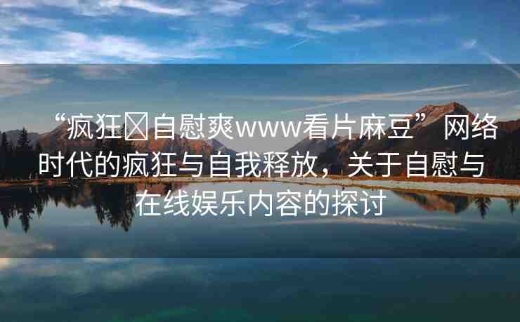 “瘋狂?自慰爽www看片麻豆”網(wǎng)絡(luò)時(shí)代的瘋狂與自我釋放，關(guān)于自慰與在線娛樂(lè)內(nèi)容的探討