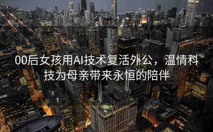 00后女孩用AI技術(shù)復(fù)活外公，溫情科技為母親帶來永恒的陪伴