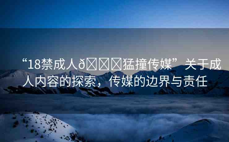 “18禁成人??猛撞傳媒”關(guān)于成人內(nèi)容的探索，傳媒的邊界與責(zé)任