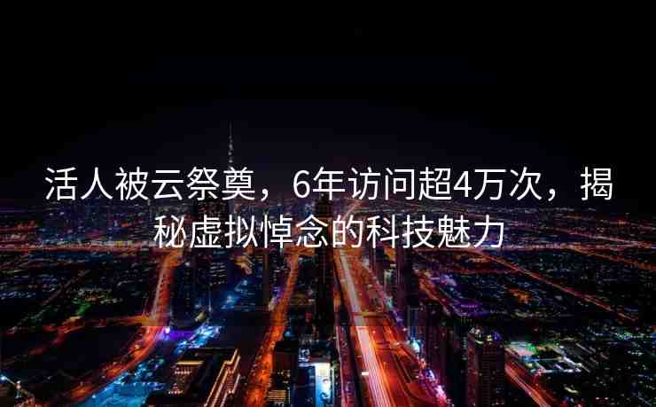 活人被云祭奠，6年訪問超4萬次，揭秘虛擬悼念的科技魅力