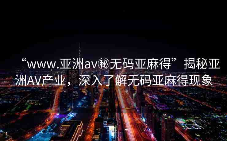 “www.亞洲av秘?zé)o碼亞麻得”揭秘亞洲AV產(chǎn)業(yè)，深入了解無碼亞麻得現(xiàn)象