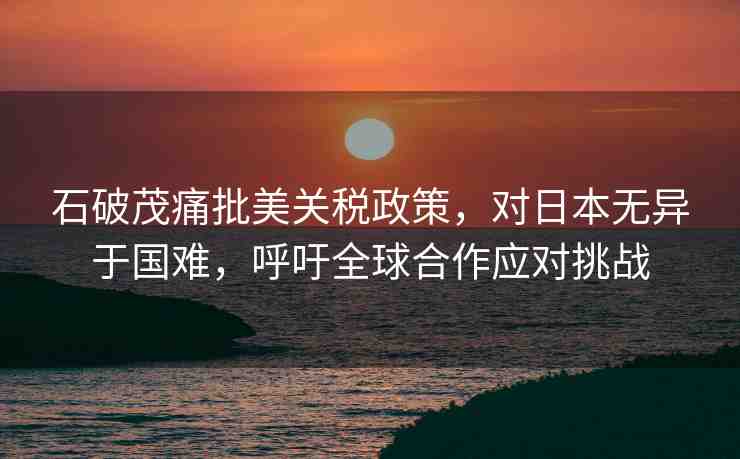 石破茂痛批美關(guān)稅政策，對日本無異于國難，呼吁全球合作應(yīng)對挑戰(zhàn)