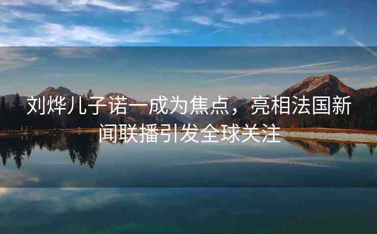 劉燁兒子諾一成為焦點，亮相法國新聞聯(lián)播引發(fā)全球關(guān)注