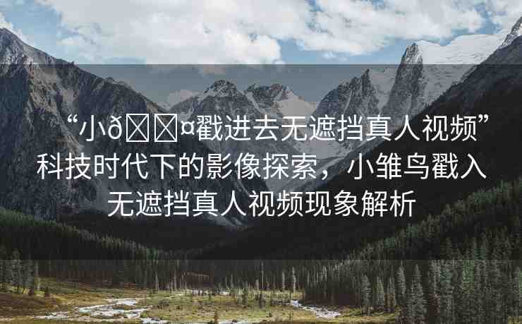 “小??戳進(jìn)去無遮擋真人視頻”科技時(shí)代下的影像探索，小雛鳥戳入無遮擋真人視頻現(xiàn)象解析