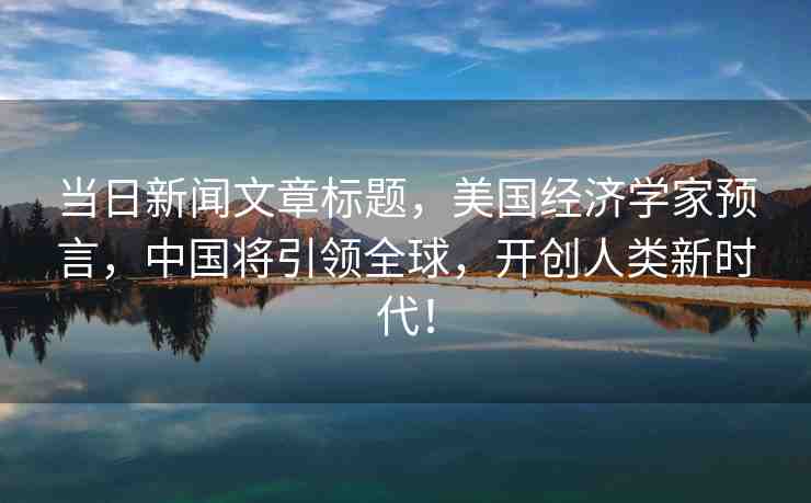 當(dāng)日新聞文章標(biāo)題，美國經(jīng)濟(jì)學(xué)家預(yù)言，中國將引領(lǐng)全球，開創(chuàng)人類新時(shí)代！