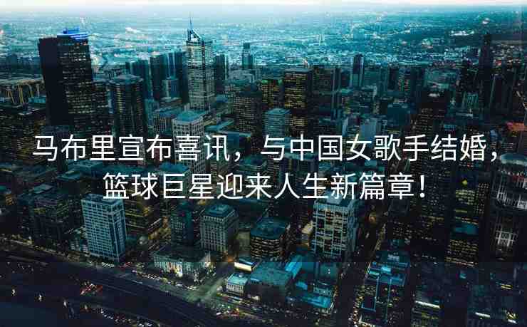 馬布里宣布喜訊，與中國女歌手結(jié)婚，籃球巨星迎來人生新篇章！