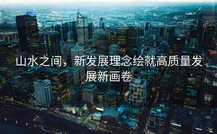 山水之間，新發(fā)展理念繪就高質(zhì)量發(fā)展新畫(huà)卷
