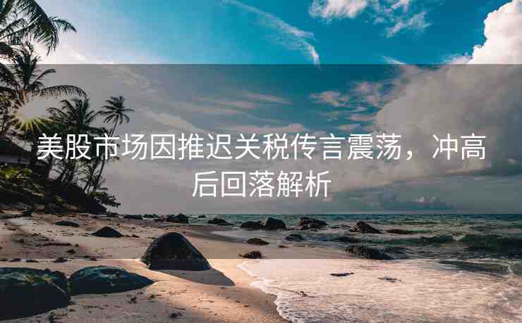 美股市場(chǎng)因推遲關(guān)稅傳言震蕩，沖高后回落解析