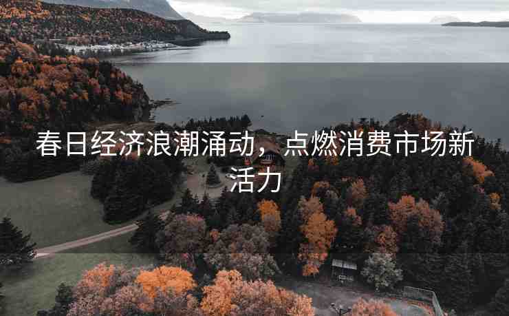 春日經(jīng)濟浪潮涌動，點燃消費市場新活力