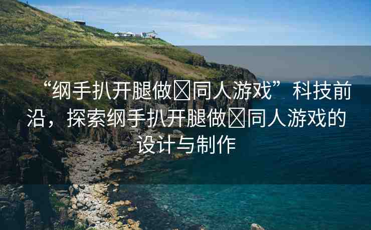 “綱手扒開腿做?同人游戲”科技前沿，探索綱手扒開腿做?同人游戲的設(shè)計與制作