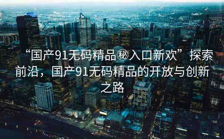“國產91無碼精品秘入口新歡”探索前沿，國產91無碼精品的開放與創(chuàng)新之路