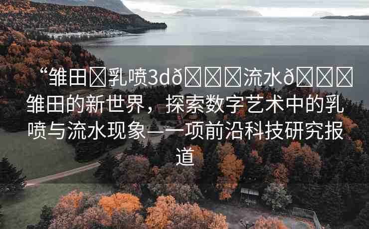 “雛田?乳噴3d??流水??雛田的新世界，探索數(shù)字藝術(shù)中的乳噴與流水現(xiàn)象—一項(xiàng)前沿科技研究報道