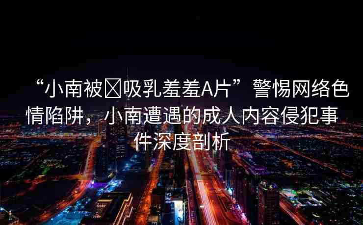 “小南被?吸乳羞羞A片”警惕網(wǎng)絡(luò)色情陷阱，小南遭遇的成人內(nèi)容侵犯事件深度剖析