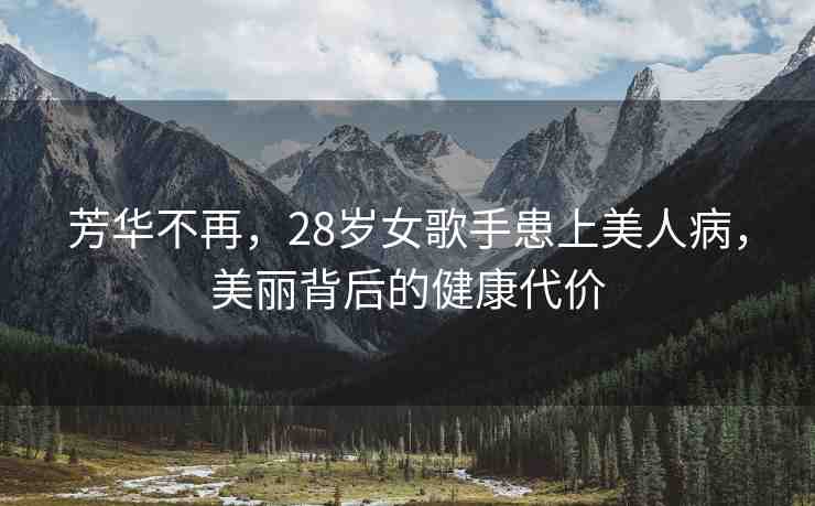 芳華不再，28歲女歌手患上美人病，美麗背后的健康代價(jià)