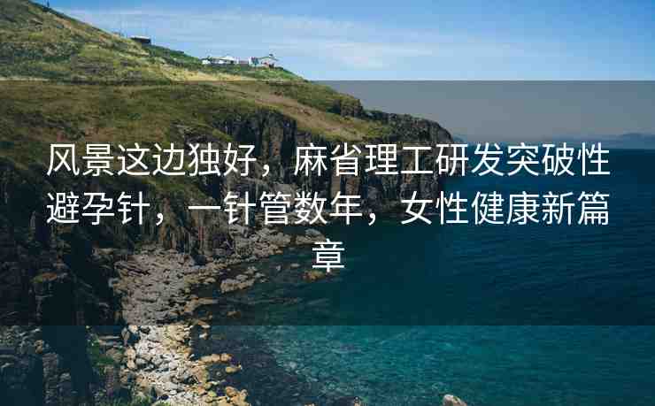 風(fēng)景這邊獨(dú)好，麻省理工研發(fā)突破性避孕針，一針管數(shù)年，女性健康新篇章