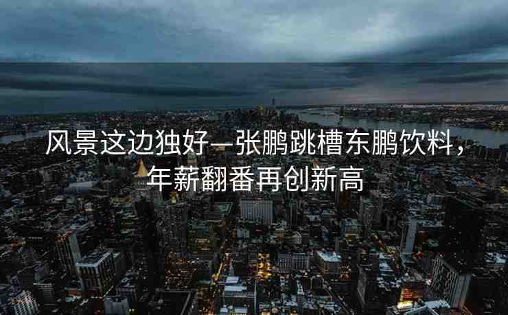 風景這邊獨好—張鵬跳槽東鵬飲料，年薪翻番再創(chuàng)新高