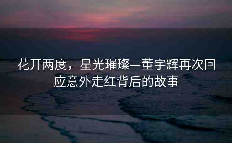 花開(kāi)兩度，星光璀璨—董宇輝再次回應(yīng)意外走紅背后的故事