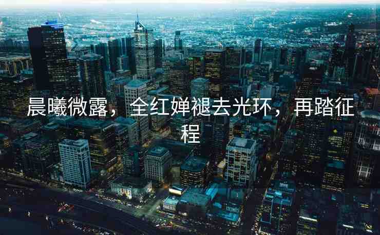 晨曦微露，全紅嬋褪去光環(huán)，再踏征程